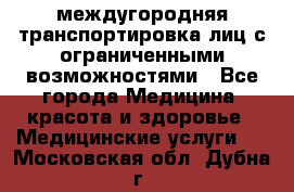 междугородняя транспортировка лиц с ограниченными возможностями - Все города Медицина, красота и здоровье » Медицинские услуги   . Московская обл.,Дубна г.